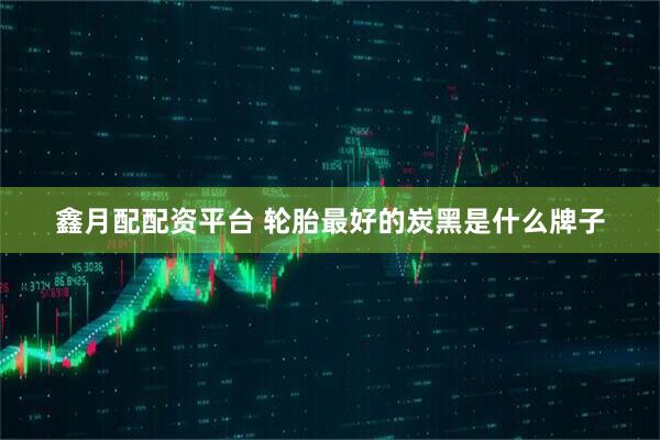 鑫月配配资平台 轮胎最好的炭黑是什么牌子