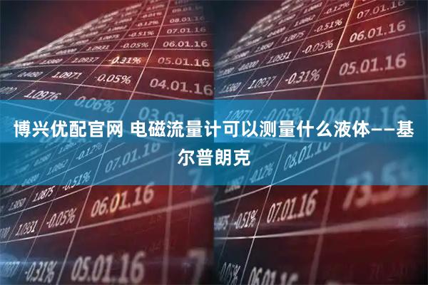 博兴优配官网 电磁流量计可以测量什么液体——基尔普朗克