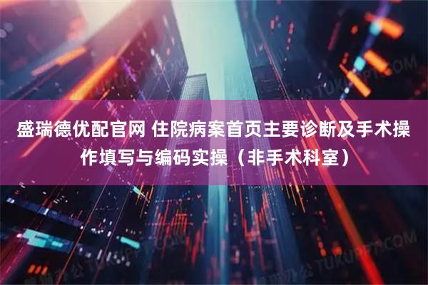 盛瑞德优配官网 住院病案首页主要诊断及手术操作填写与编码实操（非手术科室）