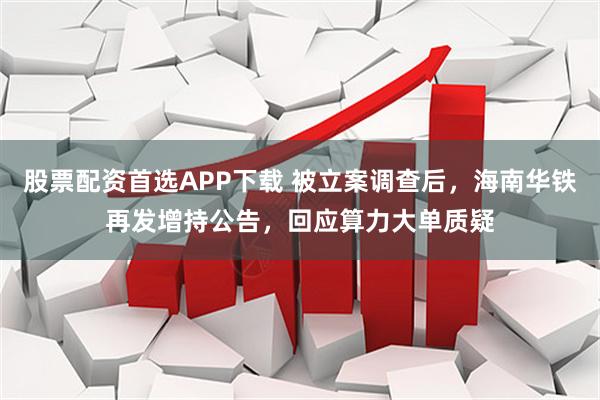 股票配资首选APP下载 被立案调查后，海南华铁再发增持公告，回应算力大单质疑