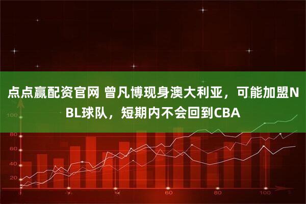 点点赢配资官网 曾凡博现身澳大利亚，可能加盟NBL球队，短期内不会回到CBA