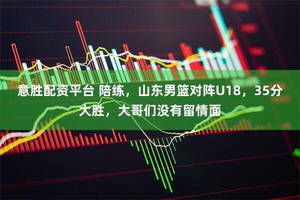意胜配资平台 陪练，山东男篮对阵U18，35分大胜，大哥们没有留情面