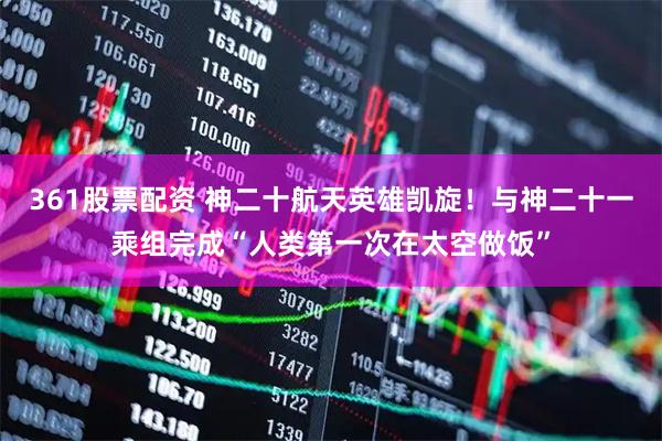 361股票配资 神二十航天英雄凯旋！与神二十一乘组完成“人类第一次在太空做饭”