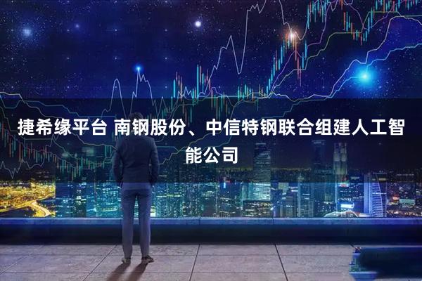 捷希缘平台 南钢股份、中信特钢联合组建人工智能公司