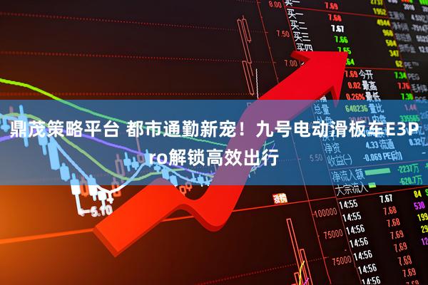 鼎茂策略平台 都市通勤新宠！九号电动滑板车E3Pro解锁高效出行