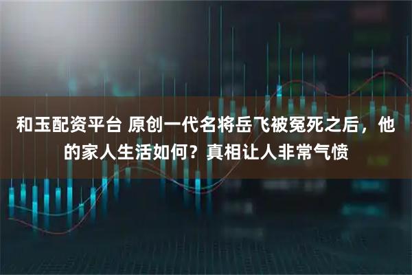 和玉配资平台 原创一代名将岳飞被冤死之后，他的家人生活如何？真相让人非常气愤