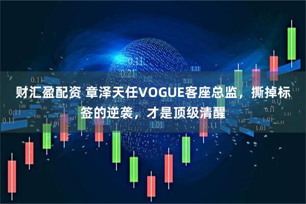 财汇盈配资 章泽天任VOGUE客座总监，撕掉标签的逆袭，才是顶级清醒