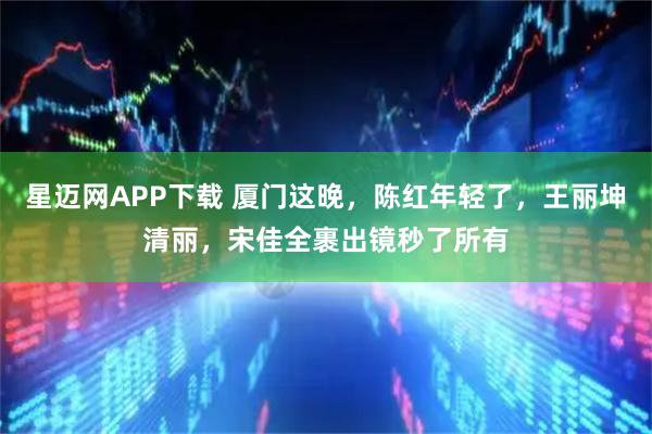 星迈网APP下载 厦门这晚，陈红年轻了，王丽坤清丽，宋佳全裹出镜秒了所有