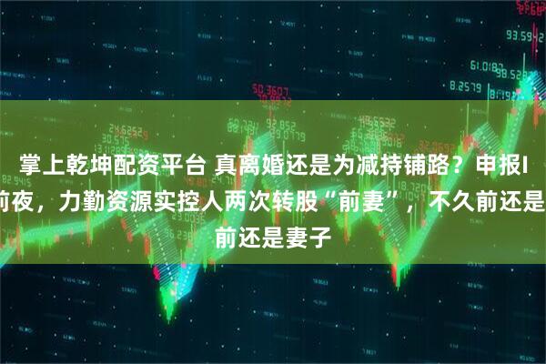 掌上乾坤配资平台 真离婚还是为减持铺路？申报IPO前夜，力勤资源实控人两次转股“前妻”，不久前还是妻子