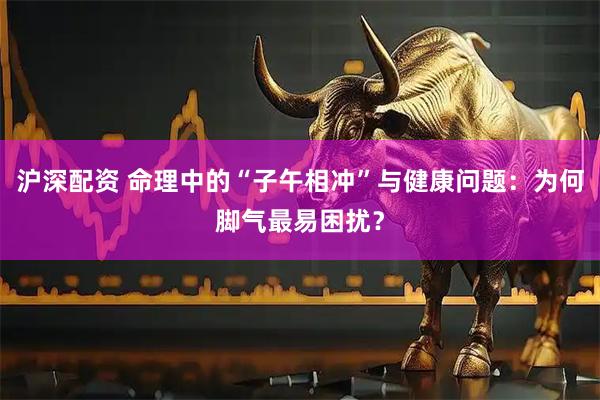 沪深配资 命理中的“子午相冲”与健康问题：为何脚气最易困扰？