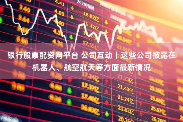 银行股票配资网平台 公司互动丨这些公司披露在机器人、航空航天等方面最新情况