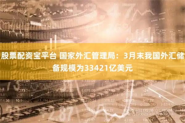 股票配资宝平台 国家外汇管理局：3月末我国外汇储备规模为33421亿美元