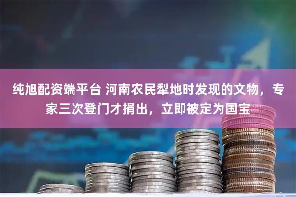 纯旭配资端平台 河南农民犁地时发现的文物，专家三次登门才捐出，立即被定为国宝