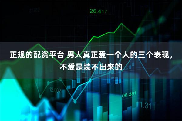 正规的配资平台 男人真正爱一个人的三个表现，不爱是装不出来的