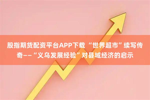 股指期货配资平台APP下载 “世界超市”续写传奇——“义乌发展经验”对县域经济的启示