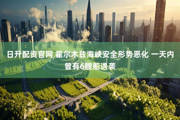 日升配资官网 霍尔木兹海峡安全形势恶化 一天内曾有6艘船遇袭