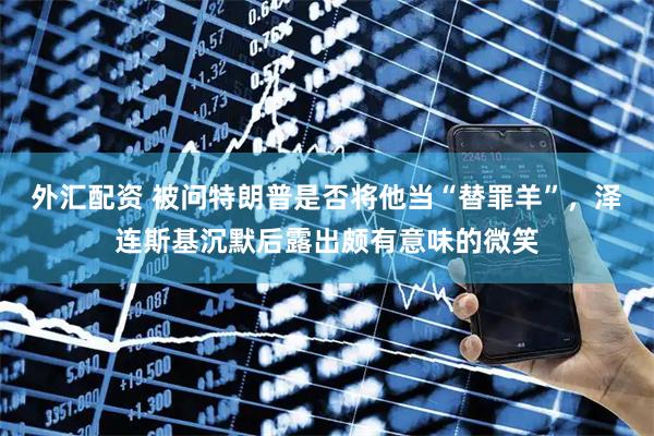 外汇配资 被问特朗普是否将他当“替罪羊”，泽连斯基沉默后露出颇有意味的微笑